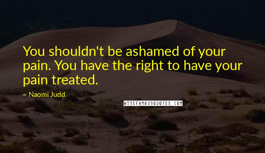 Naomi Judd Quotes: You shouldn't be ashamed of your pain. You have the right to have your pain treated.