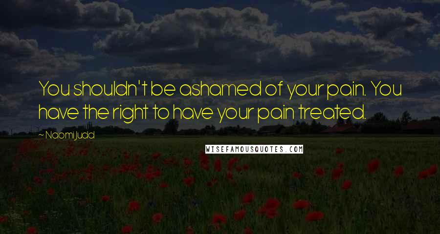 Naomi Judd Quotes: You shouldn't be ashamed of your pain. You have the right to have your pain treated.