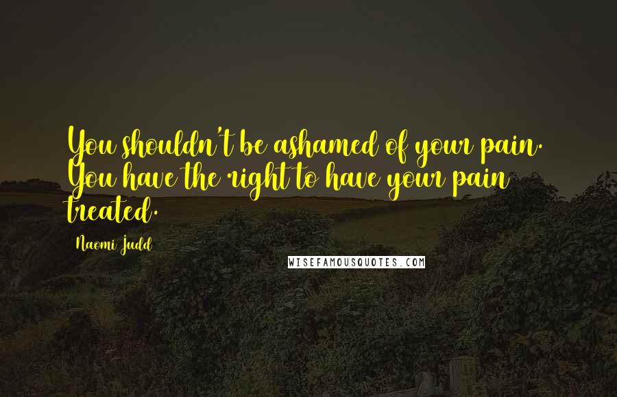 Naomi Judd Quotes: You shouldn't be ashamed of your pain. You have the right to have your pain treated.