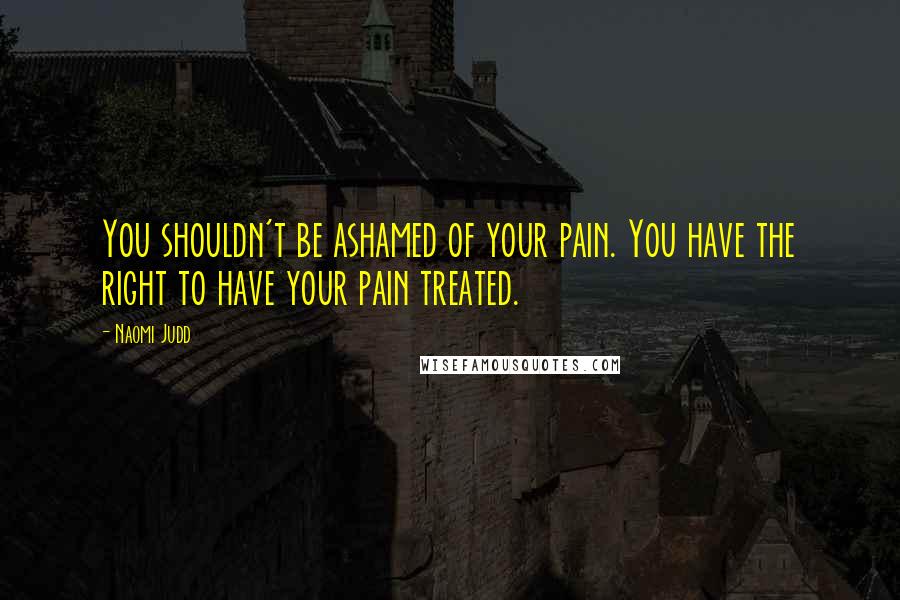 Naomi Judd Quotes: You shouldn't be ashamed of your pain. You have the right to have your pain treated.