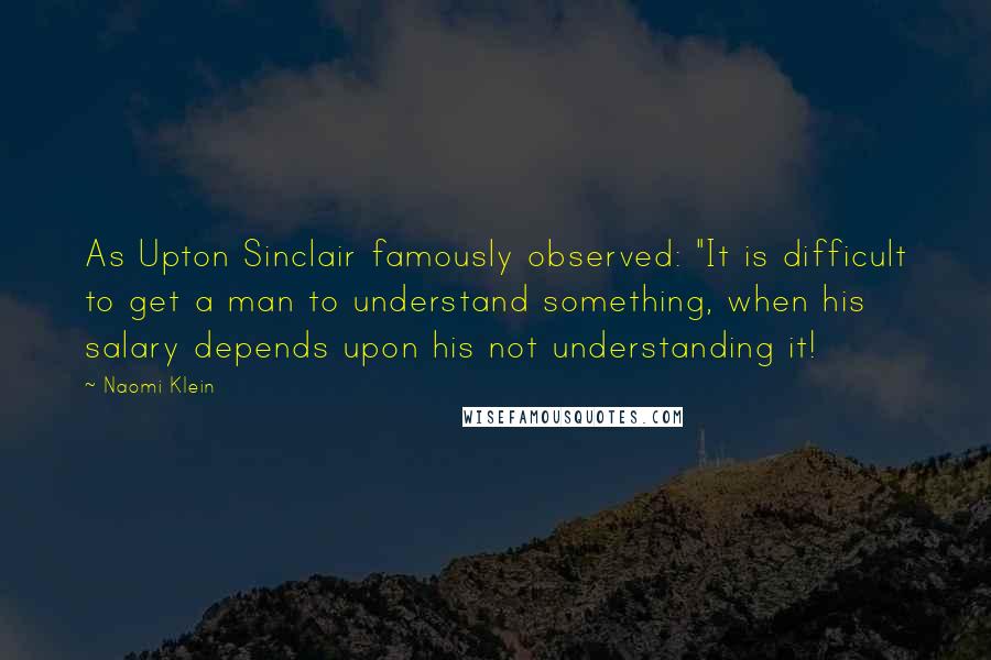 Naomi Klein Quotes: As Upton Sinclair famously observed: "It is difficult to get a man to understand something, when his salary depends upon his not understanding it!