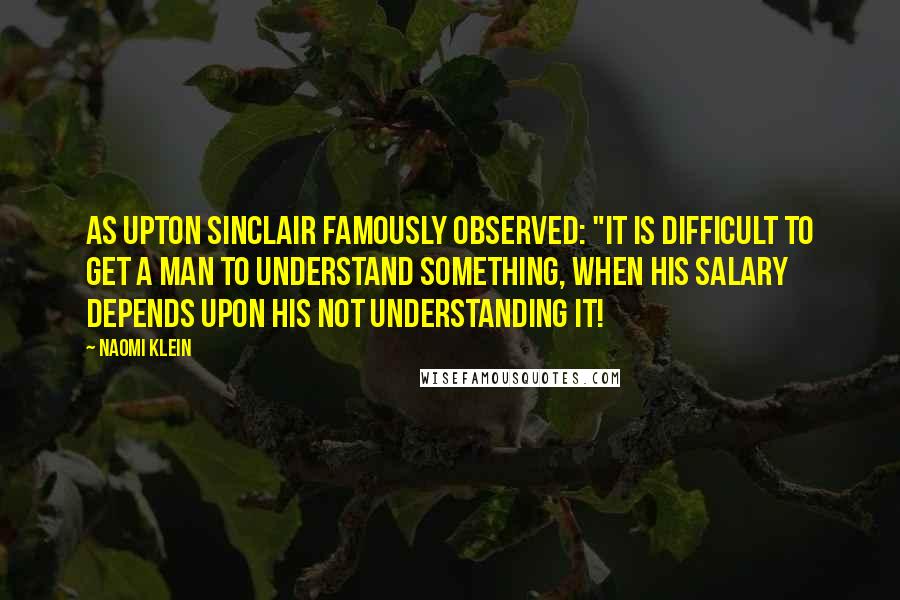 Naomi Klein Quotes: As Upton Sinclair famously observed: "It is difficult to get a man to understand something, when his salary depends upon his not understanding it!