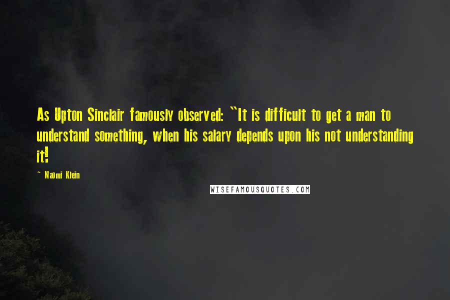 Naomi Klein Quotes: As Upton Sinclair famously observed: "It is difficult to get a man to understand something, when his salary depends upon his not understanding it!