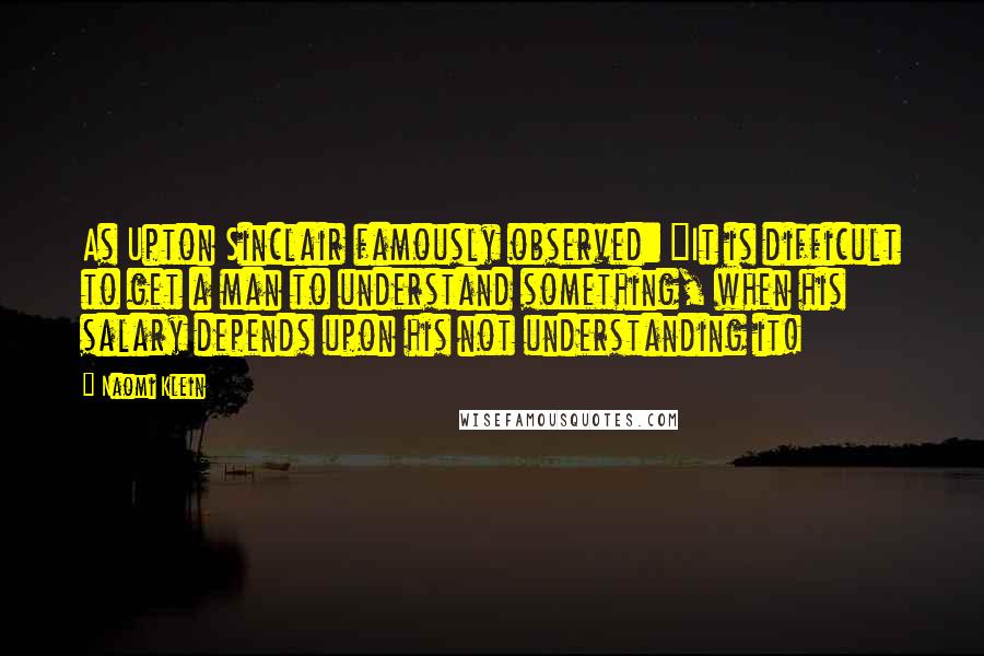 Naomi Klein Quotes: As Upton Sinclair famously observed: "It is difficult to get a man to understand something, when his salary depends upon his not understanding it!