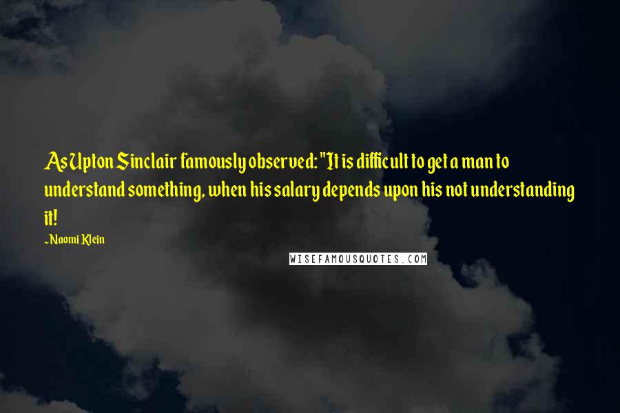 Naomi Klein Quotes: As Upton Sinclair famously observed: "It is difficult to get a man to understand something, when his salary depends upon his not understanding it!