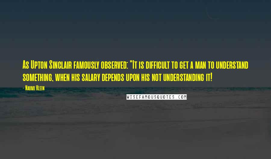 Naomi Klein Quotes: As Upton Sinclair famously observed: "It is difficult to get a man to understand something, when his salary depends upon his not understanding it!