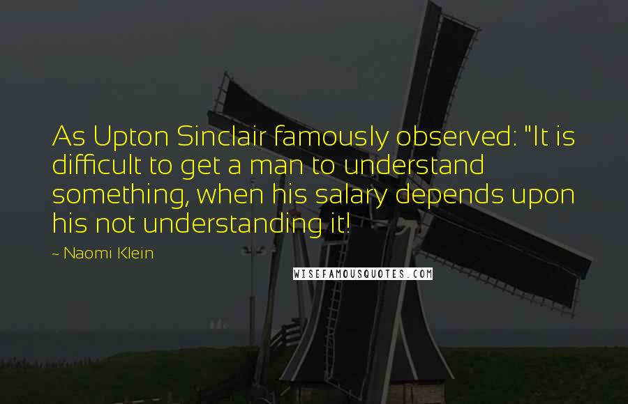 Naomi Klein Quotes: As Upton Sinclair famously observed: "It is difficult to get a man to understand something, when his salary depends upon his not understanding it!