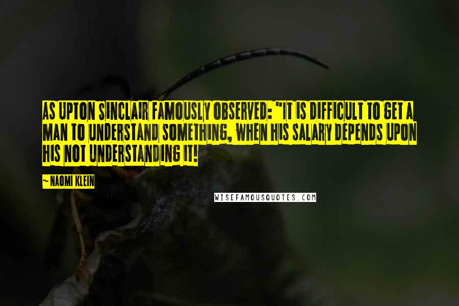 Naomi Klein Quotes: As Upton Sinclair famously observed: "It is difficult to get a man to understand something, when his salary depends upon his not understanding it!