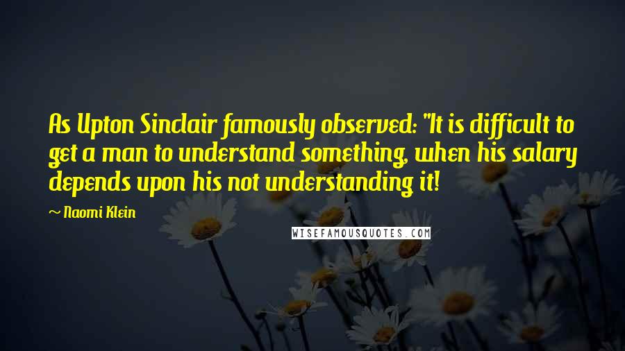 Naomi Klein Quotes: As Upton Sinclair famously observed: "It is difficult to get a man to understand something, when his salary depends upon his not understanding it!