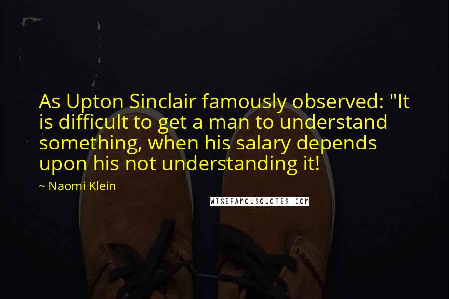 Naomi Klein Quotes: As Upton Sinclair famously observed: "It is difficult to get a man to understand something, when his salary depends upon his not understanding it!