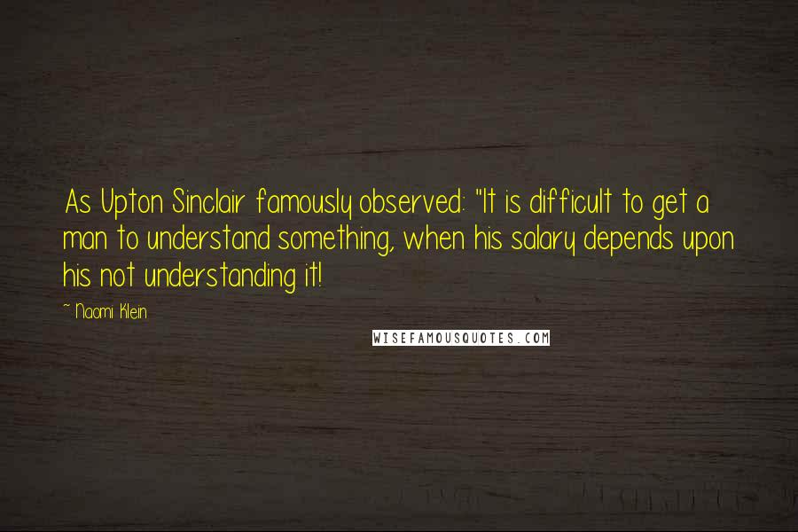 Naomi Klein Quotes: As Upton Sinclair famously observed: "It is difficult to get a man to understand something, when his salary depends upon his not understanding it!