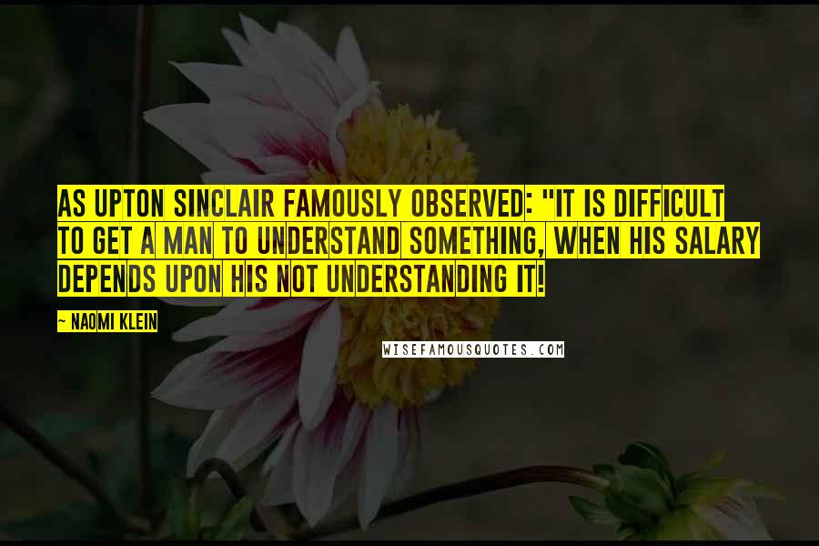 Naomi Klein Quotes: As Upton Sinclair famously observed: "It is difficult to get a man to understand something, when his salary depends upon his not understanding it!