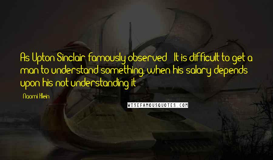 Naomi Klein Quotes: As Upton Sinclair famously observed: "It is difficult to get a man to understand something, when his salary depends upon his not understanding it!