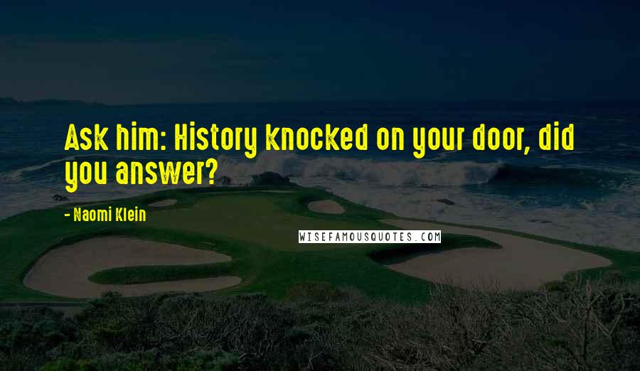 Naomi Klein Quotes: Ask him: History knocked on your door, did you answer?