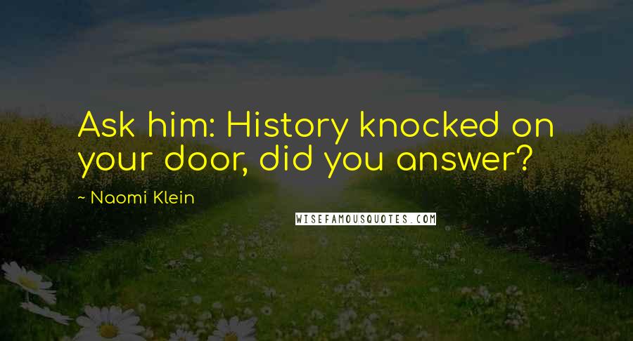 Naomi Klein Quotes: Ask him: History knocked on your door, did you answer?