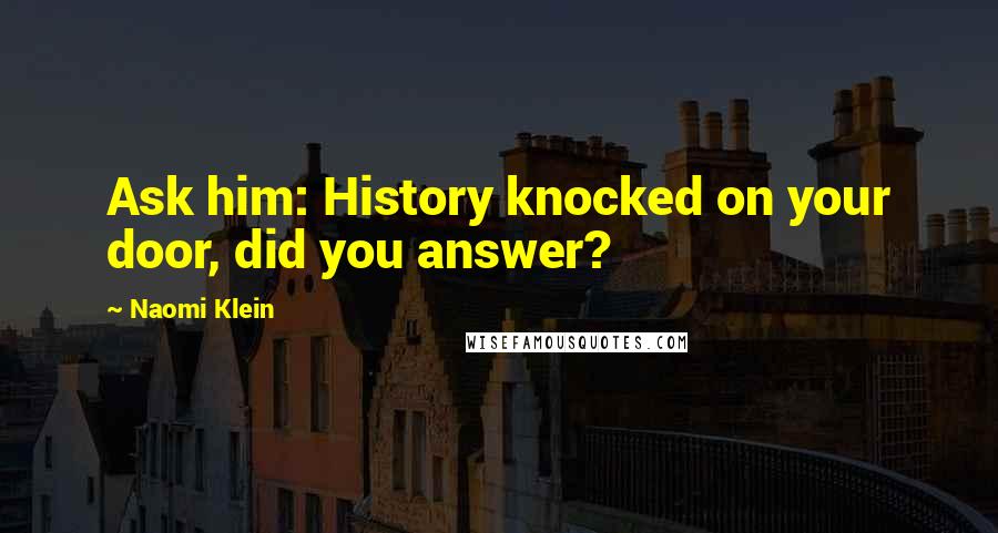 Naomi Klein Quotes: Ask him: History knocked on your door, did you answer?