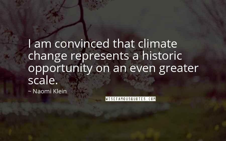 Naomi Klein Quotes: I am convinced that climate change represents a historic opportunity on an even greater scale.