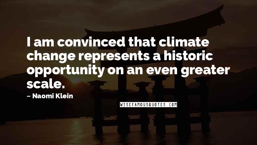 Naomi Klein Quotes: I am convinced that climate change represents a historic opportunity on an even greater scale.