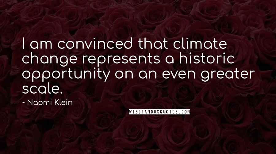 Naomi Klein Quotes: I am convinced that climate change represents a historic opportunity on an even greater scale.