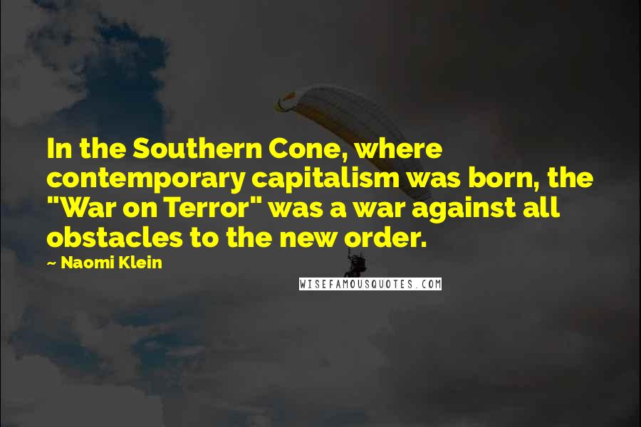 Naomi Klein Quotes: In the Southern Cone, where contemporary capitalism was born, the "War on Terror" was a war against all obstacles to the new order.