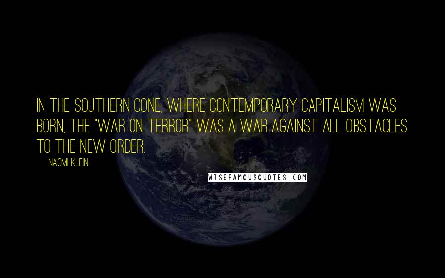 Naomi Klein Quotes: In the Southern Cone, where contemporary capitalism was born, the "War on Terror" was a war against all obstacles to the new order.
