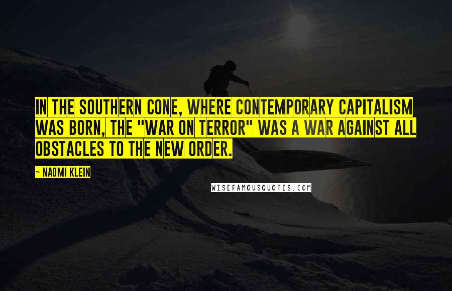 Naomi Klein Quotes: In the Southern Cone, where contemporary capitalism was born, the "War on Terror" was a war against all obstacles to the new order.