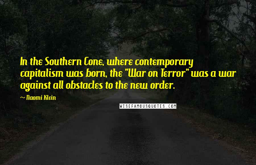 Naomi Klein Quotes: In the Southern Cone, where contemporary capitalism was born, the "War on Terror" was a war against all obstacles to the new order.