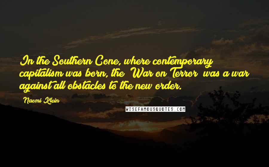 Naomi Klein Quotes: In the Southern Cone, where contemporary capitalism was born, the "War on Terror" was a war against all obstacles to the new order.