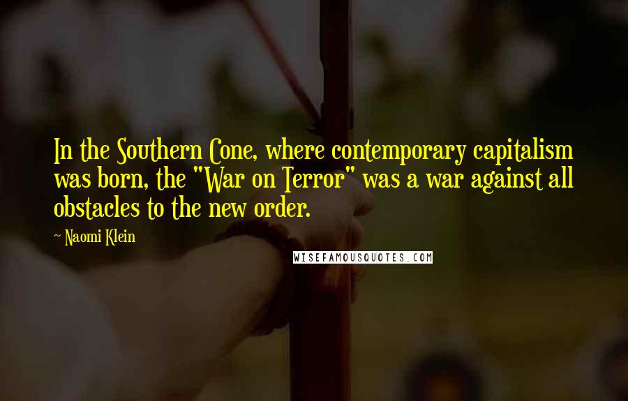 Naomi Klein Quotes: In the Southern Cone, where contemporary capitalism was born, the "War on Terror" was a war against all obstacles to the new order.