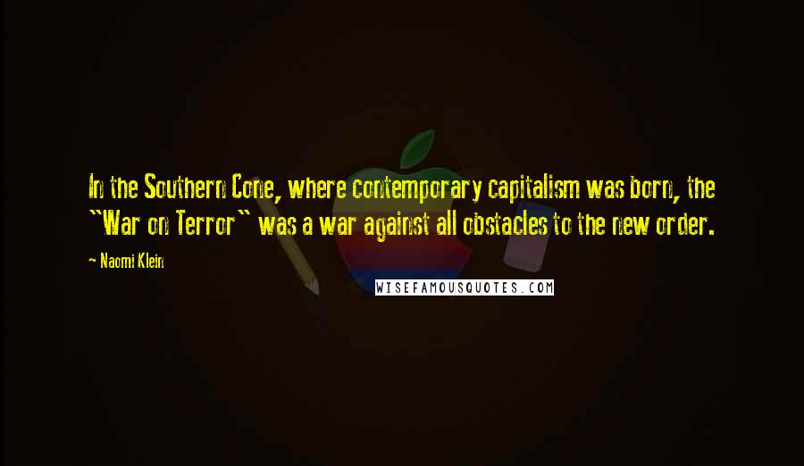 Naomi Klein Quotes: In the Southern Cone, where contemporary capitalism was born, the "War on Terror" was a war against all obstacles to the new order.