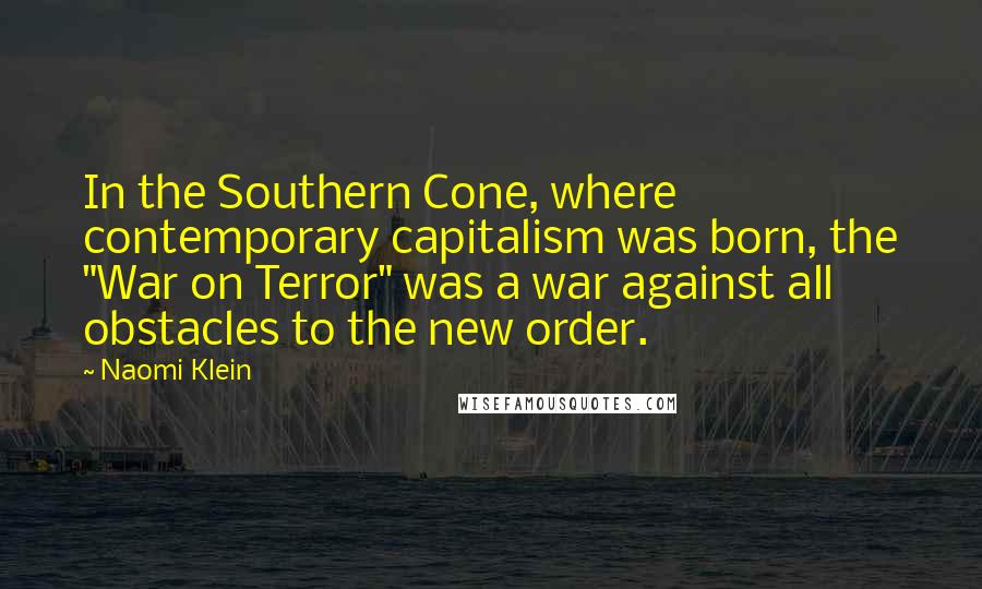 Naomi Klein Quotes: In the Southern Cone, where contemporary capitalism was born, the "War on Terror" was a war against all obstacles to the new order.