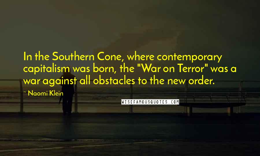 Naomi Klein Quotes: In the Southern Cone, where contemporary capitalism was born, the "War on Terror" was a war against all obstacles to the new order.