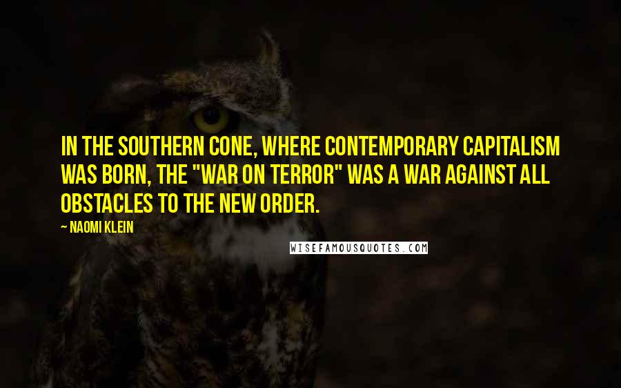 Naomi Klein Quotes: In the Southern Cone, where contemporary capitalism was born, the "War on Terror" was a war against all obstacles to the new order.
