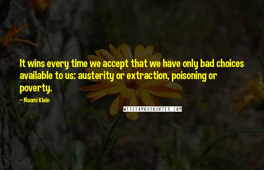 Naomi Klein Quotes: It wins every time we accept that we have only bad choices available to us: austerity or extraction, poisoning or poverty.