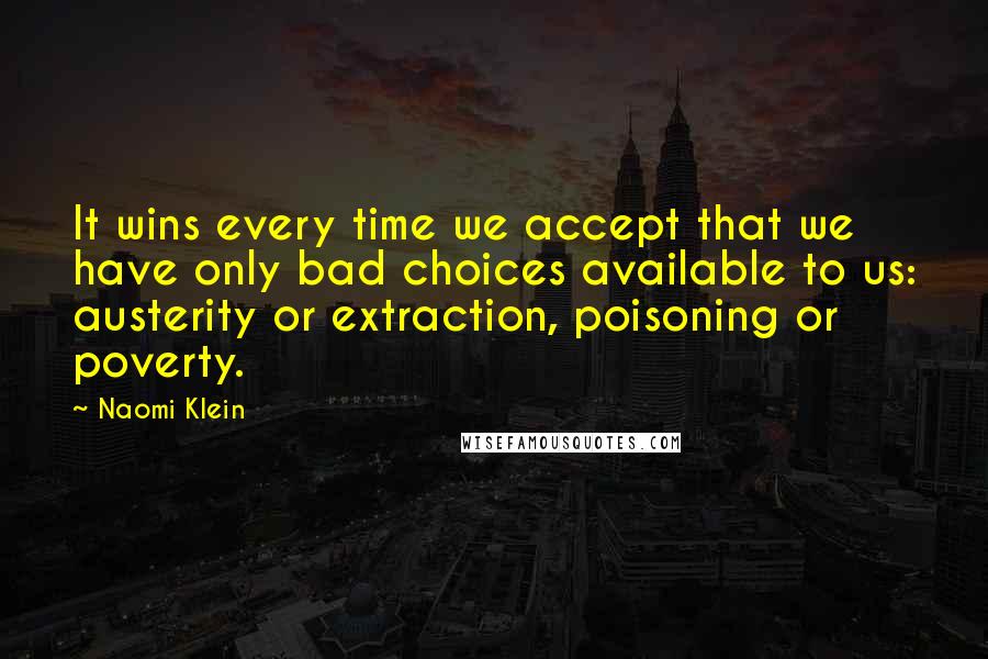 Naomi Klein Quotes: It wins every time we accept that we have only bad choices available to us: austerity or extraction, poisoning or poverty.