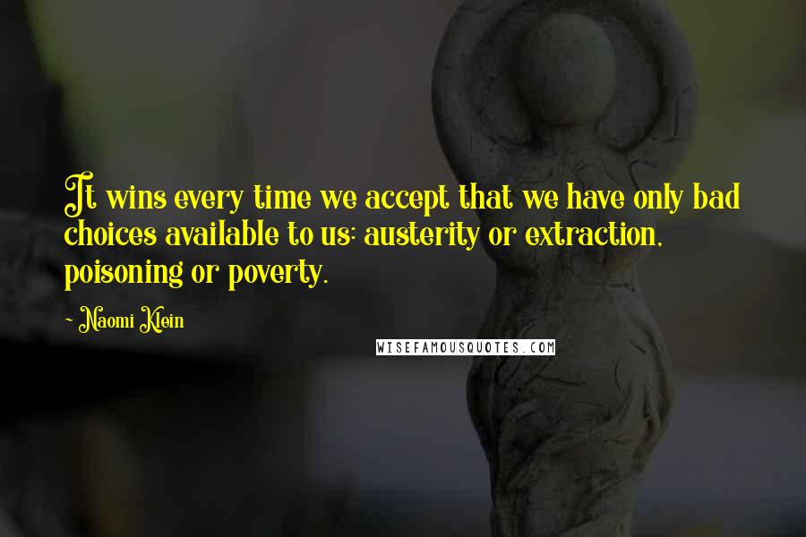 Naomi Klein Quotes: It wins every time we accept that we have only bad choices available to us: austerity or extraction, poisoning or poverty.