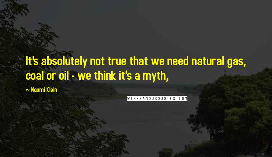 Naomi Klein Quotes: It's absolutely not true that we need natural gas, coal or oil - we think it's a myth,