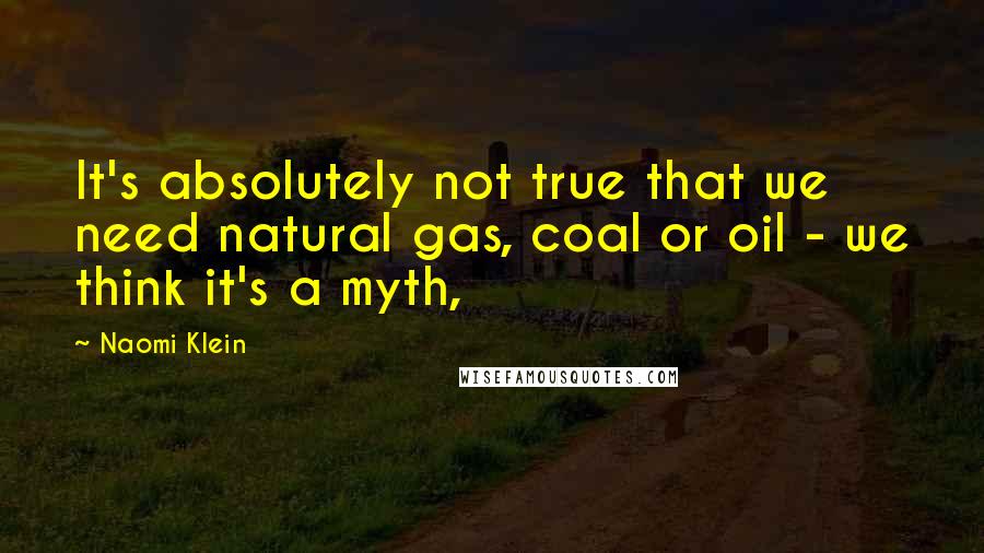 Naomi Klein Quotes: It's absolutely not true that we need natural gas, coal or oil - we think it's a myth,