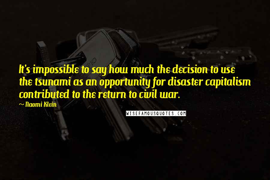 Naomi Klein Quotes: It's impossible to say how much the decision to use the tsunami as an opportunity for disaster capitalism contributed to the return to civil war.