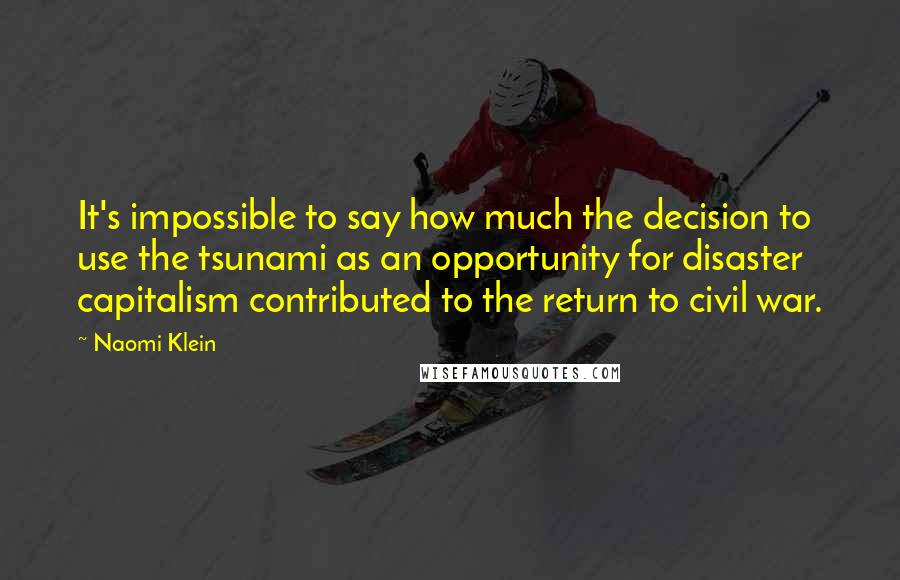 Naomi Klein Quotes: It's impossible to say how much the decision to use the tsunami as an opportunity for disaster capitalism contributed to the return to civil war.