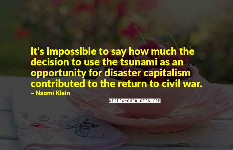 Naomi Klein Quotes: It's impossible to say how much the decision to use the tsunami as an opportunity for disaster capitalism contributed to the return to civil war.