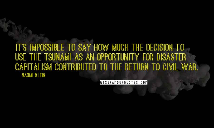 Naomi Klein Quotes: It's impossible to say how much the decision to use the tsunami as an opportunity for disaster capitalism contributed to the return to civil war.