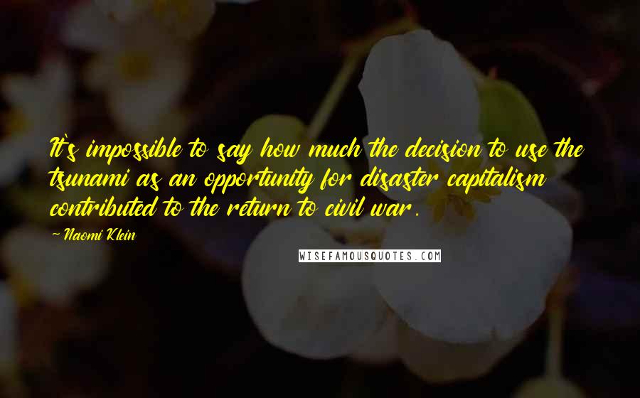 Naomi Klein Quotes: It's impossible to say how much the decision to use the tsunami as an opportunity for disaster capitalism contributed to the return to civil war.