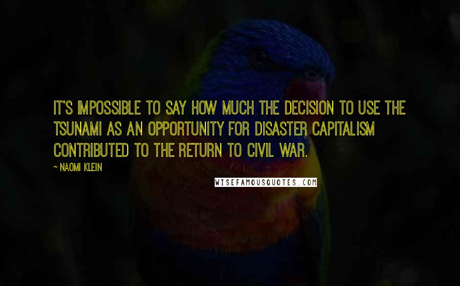 Naomi Klein Quotes: It's impossible to say how much the decision to use the tsunami as an opportunity for disaster capitalism contributed to the return to civil war.