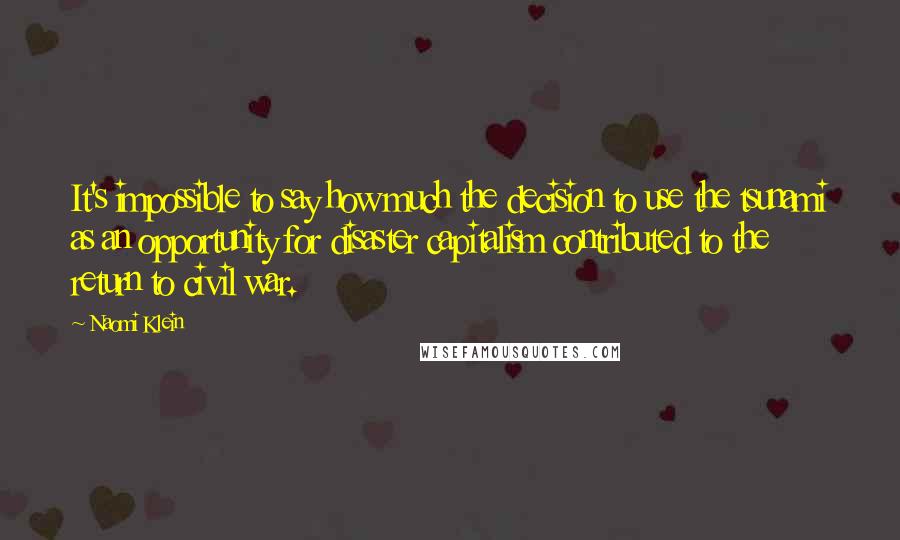 Naomi Klein Quotes: It's impossible to say how much the decision to use the tsunami as an opportunity for disaster capitalism contributed to the return to civil war.