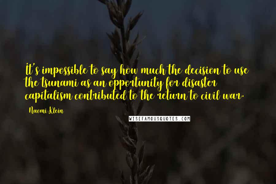 Naomi Klein Quotes: It's impossible to say how much the decision to use the tsunami as an opportunity for disaster capitalism contributed to the return to civil war.