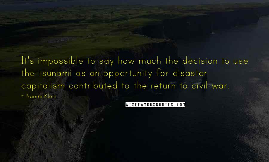 Naomi Klein Quotes: It's impossible to say how much the decision to use the tsunami as an opportunity for disaster capitalism contributed to the return to civil war.