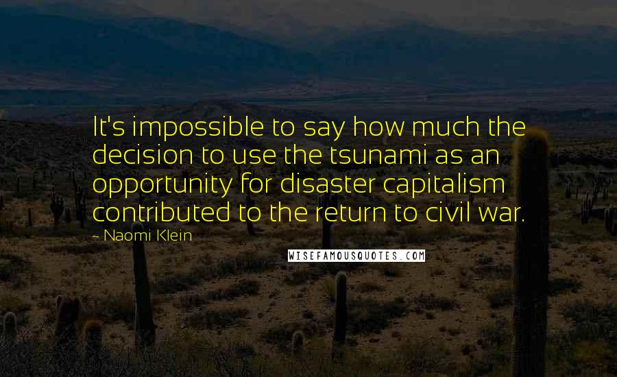 Naomi Klein Quotes: It's impossible to say how much the decision to use the tsunami as an opportunity for disaster capitalism contributed to the return to civil war.