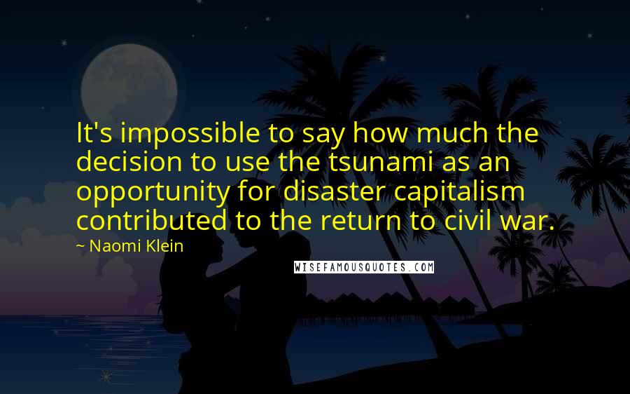 Naomi Klein Quotes: It's impossible to say how much the decision to use the tsunami as an opportunity for disaster capitalism contributed to the return to civil war.