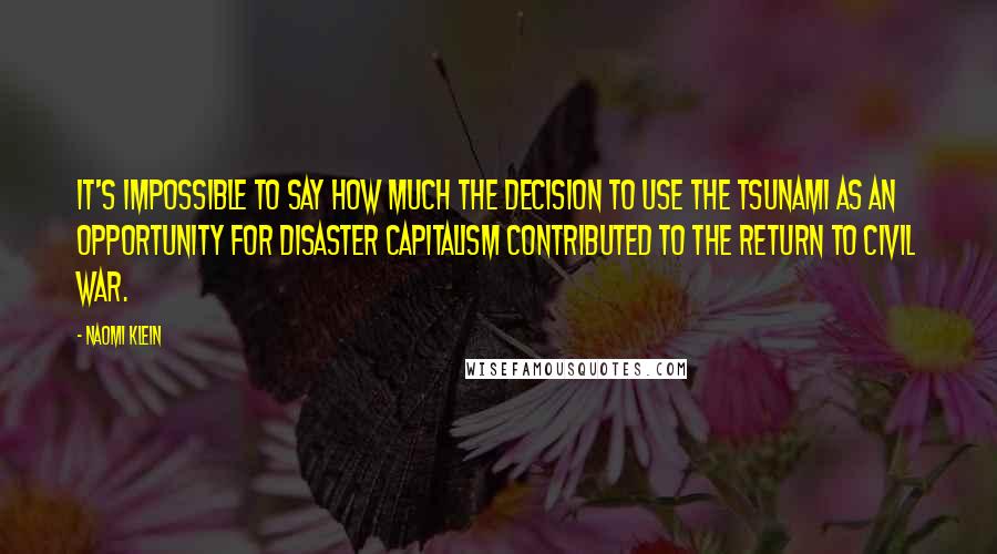 Naomi Klein Quotes: It's impossible to say how much the decision to use the tsunami as an opportunity for disaster capitalism contributed to the return to civil war.